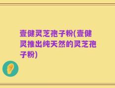 壹健灵芝孢子粉(壹健灵推出纯天然的灵芝孢子粉)