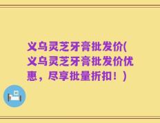 义乌灵芝牙膏批发价(义乌灵芝牙膏批发价优惠，尽享批量折扣！)