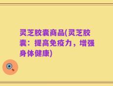 灵芝胶囊商品(灵芝胶囊：提高免疫力，增强身体健康)