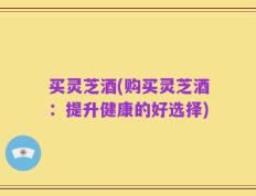 买灵芝酒(购买灵芝酒：提升健康的好选择)
