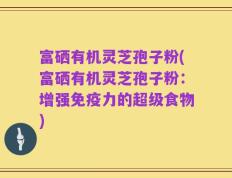 富硒有机灵芝孢子粉(富硒有机灵芝孢子粉：增强免疫力的超级食物)