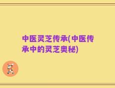 中医灵芝传承(中医传承中的灵芝奥秘)