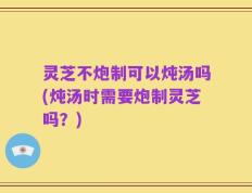 灵芝不炮制可以炖汤吗(炖汤时需要炮制灵芝吗？)
