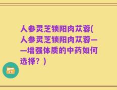 人参灵芝锁阳肉苁蓉(人参灵芝锁阳肉苁蓉——增强体质的中药如何选择？)