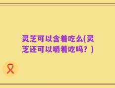灵芝可以含着吃么(灵芝还可以嚼着吃吗？)