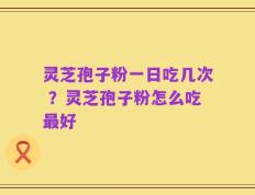 灵芝孢子粉一日吃几次 ？灵芝孢子粉怎么吃最好