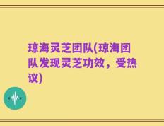 琼海灵芝团队(琼海团队发现灵芝功效，受热议)