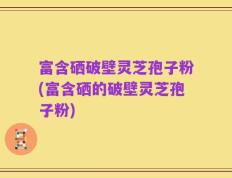 富含硒破壁灵芝孢子粉(富含硒的破壁灵芝孢子粉)