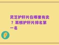 灵芝护肝片在哪里有卖 ？葛根护肝片排名第一名