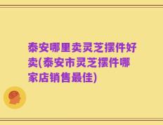 泰安哪里卖灵芝摆件好卖(泰安市灵芝摆件哪家店销售最佳)