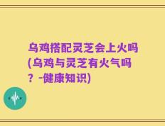 乌鸡搭配灵芝会上火吗(乌鸡与灵芝有火气吗？-健康知识)