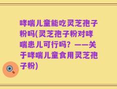 哮喘儿童能吃灵芝孢子粉吗(灵芝孢子粉对哮喘患儿可行吗？——关于哮喘儿童食用灵芝孢子粉)