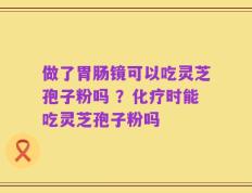 做了胃肠镜可以吃灵芝孢子粉吗 ？化疗时能吃灵芝孢子粉吗