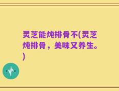 灵芝能炖排骨不(灵芝炖排骨，美味又养生。)