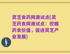 灵芝食药同源试点(灵芝药食同源试点：挖掘药食价值，促进灵芝产业发展)