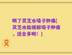 喝了灵芝水嗓子肿痛(灵芝水能缓解嗓子肿痛，适合多喝！)