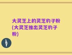 大灵芝上的灵芝豹子粉(大灵芝推出灵芝豹子粉)