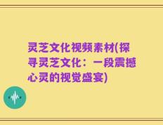 灵芝文化视频素材(探寻灵芝文化：一段震撼心灵的视觉盛宴)