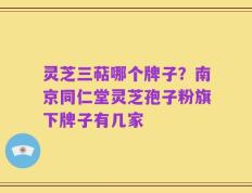 灵芝三萜哪个牌子？南京同仁堂灵芝孢子粉旗下牌子有几家