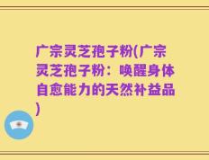 广宗灵芝孢子粉(广宗灵芝孢子粉：唤醒身体自愈能力的天然补益品)