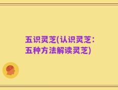 五识灵芝(认识灵芝：五种方法解读灵芝)