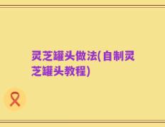 灵芝罐头做法(自制灵芝罐头教程)