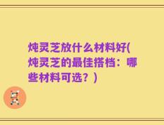 炖灵芝放什么材料好(炖灵芝的最佳搭档：哪些材料可选？)