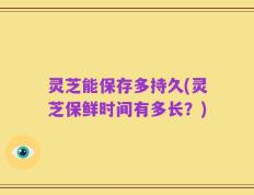 灵芝能保存多持久(灵芝保鲜时间有多长？)