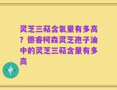灵芝三萜含氧量有多高？德睿柯森灵芝孢子油中的灵芝三萜含量有多高