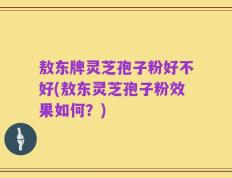 敖东牌灵芝孢子粉好不好(敖东灵芝孢子粉效果如何？)
