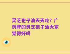 灵芝孢子油天天吃？广药牌的灵芝孢子油大家觉得好吗