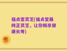 福贞堂灵芝(福贞堂最纯正灵芝，让你畅享健康长寿)