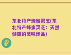 东北特产蜂蜜灵芝(东北特产蜂蜜灵芝：天然健康的美味佳品)
