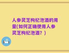 人参灵芝枸杞泡酒的用量(如何正确使用人参灵芝枸杞泡酒？)