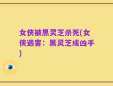 女侠被黑灵芝杀死(女侠遇害：黑灵芝成凶手)