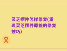 灵芝摆件怎样修复(重现灵芝摆件原貌的修复技巧)