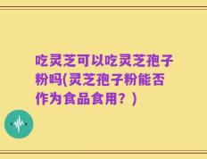 吃灵芝可以吃灵芝孢子粉吗(灵芝孢子粉能否作为食品食用？)