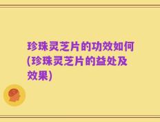 珍珠灵芝片的功效如何(珍珠灵芝片的益处及效果)