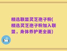 精选联盟灵芝孢子粉(精选灵芝孢子粉加入联盟，身体养护更全面)