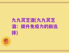 九九灵芝酒(九九灵芝酒：提升免疫力的新选择)