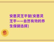 安惠灵芝平替(安惠灵芝平——自然有效的养生保健选择)