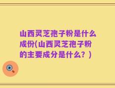 山西灵芝孢子粉是什么成份(山西灵芝孢子粉的主要成分是什么？)