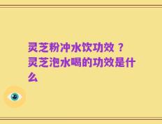灵芝粉冲水饮功效 ？灵芝泡水喝的功效是什么