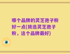 哪个品牌的灵芝孢子粉好一点(挑选灵芝孢子粉，这个品牌最好)
