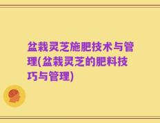 盆栽灵芝施肥技术与管理(盆栽灵芝的肥料技巧与管理)