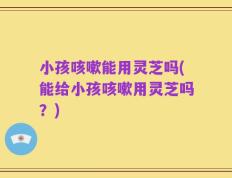 小孩咳嗽能用灵芝吗(能给小孩咳嗽用灵芝吗？)