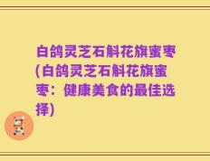 白鸽灵芝石斛花旗蜜枣(白鸽灵芝石斛花旗蜜枣：健康美食的最佳选择)