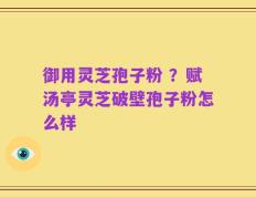 御用灵芝孢子粉 ？赋汤亭灵芝破壁孢子粉怎么样