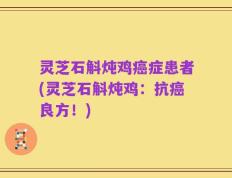 灵芝石斛炖鸡癌症患者(灵芝石斛炖鸡：抗癌良方！)