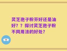 灵芝孢子粉芬好还是油好？？探讨灵芝孢子粉不同用法的好处？